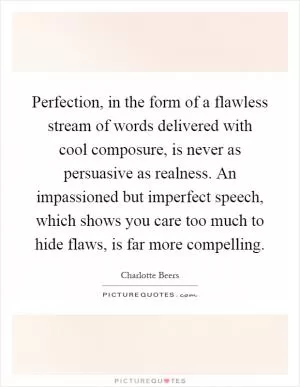 Perfection, in the form of a flawless stream of words delivered with cool composure, is never as persuasive as realness. An impassioned but imperfect speech, which shows you care too much to hide flaws, is far more compelling Picture Quote #1
