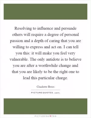 Resolving to influence and persuade others will require a degree of personal passion and a depth of caring that you are willing to express and act on. I can tell you this: it will make you feel very vulnerable. The only antidote is to believe you are after a worthwhile change and that you are likely to be the right one to lead this particular charge Picture Quote #1