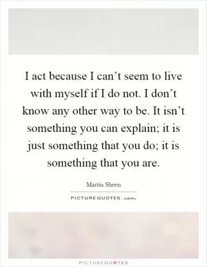 I act because I can’t seem to live with myself if I do not. I don’t know any other way to be. It isn’t something you can explain; it is just something that you do; it is something that you are Picture Quote #1