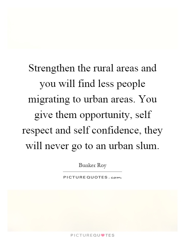 Strengthen the rural areas and you will find less people migrating to urban areas. You give them opportunity, self respect and self confidence, they will never go to an urban slum Picture Quote #1