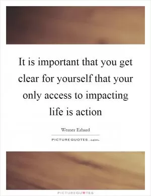 It is important that you get clear for yourself that your only access to impacting life is action Picture Quote #1
