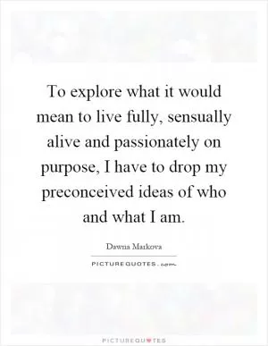 To explore what it would mean to live fully, sensually alive and passionately on purpose, I have to drop my preconceived ideas of who and what I am Picture Quote #1
