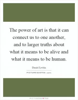 The power of art is that it can connect us to one another, and to larger truths about what it means to be alive and what it means to be human Picture Quote #1