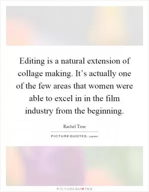 Editing is a natural extension of collage making. It’s actually one of the few areas that women were able to excel in in the film industry from the beginning Picture Quote #1