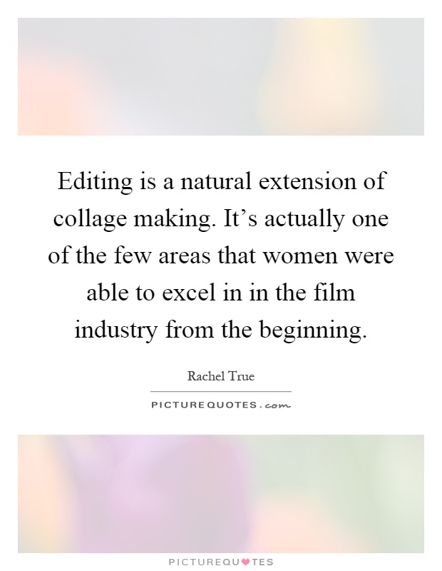 Editing is a natural extension of collage making. It's actually one of the few areas that women were able to excel in in the film industry from the beginning Picture Quote #1