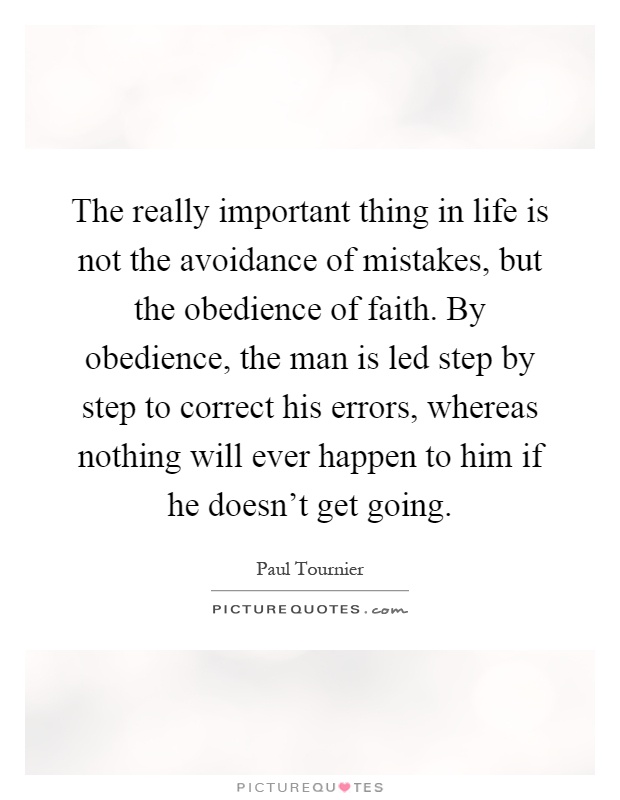 The really important thing in life is not the avoidance of mistakes, but the obedience of faith. By obedience, the man is led step by step to correct his errors, whereas nothing will ever happen to him if he doesn't get going Picture Quote #1