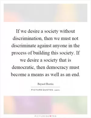 If we desire a society without discrimination, then we must not discriminate against anyone in the process of building this society. If we desire a society that is democratic, then democracy must become a means as well as an end Picture Quote #1