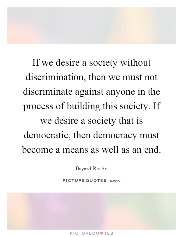 If we desire a society without discrimination, then we must not discriminate against anyone in the process of building this society. If we desire a society that is democratic, then democracy must become a means as well as an end Picture Quote #1