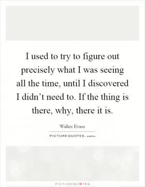 I used to try to figure out precisely what I was seeing all the time, until I discovered I didn’t need to. If the thing is there, why, there it is Picture Quote #1