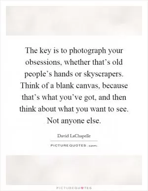 The key is to photograph your obsessions, whether that’s old people’s hands or skyscrapers. Think of a blank canvas, because that’s what you’ve got, and then think about what you want to see. Not anyone else Picture Quote #1