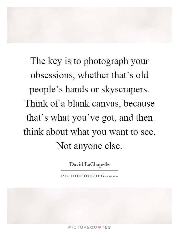 The key is to photograph your obsessions, whether that's old people's hands or skyscrapers. Think of a blank canvas, because that's what you've got, and then think about what you want to see. Not anyone else Picture Quote #1