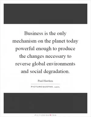 Business is the only mechanism on the planet today powerful enough to produce the changes necessary to reverse global environments and social degradation Picture Quote #1