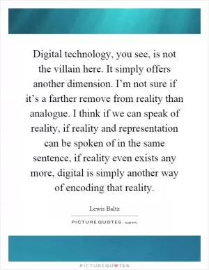 Digital technology, you see, is not the villain here. It simply offers another dimension. I’m not sure if it’s a farther remove from reality than analogue. I think if we can speak of reality, if reality and representation can be spoken of in the same sentence, if reality even exists any more, digital is simply another way of encoding that reality Picture Quote #1