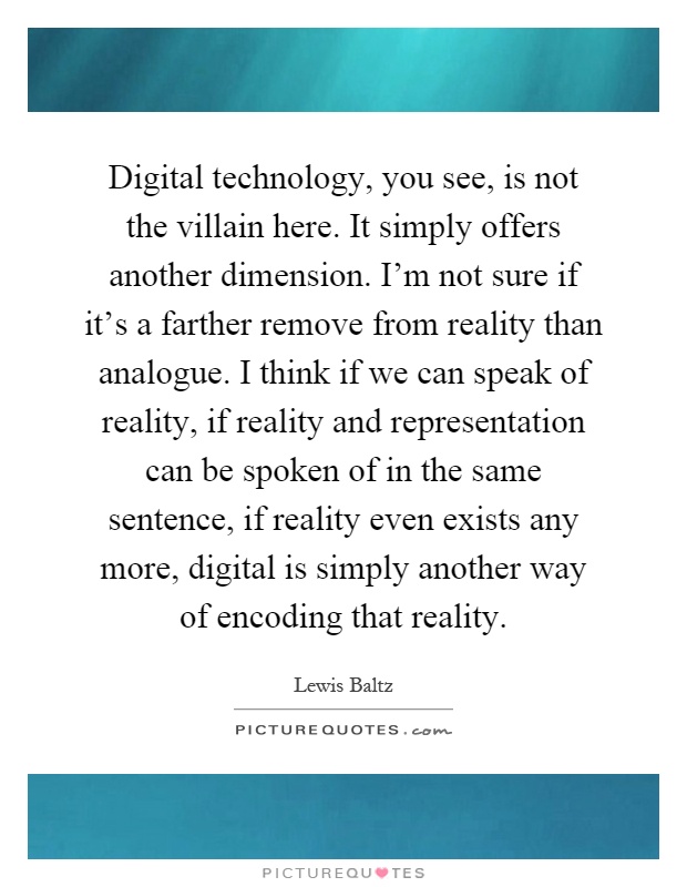 Digital technology, you see, is not the villain here. It simply offers another dimension. I'm not sure if it's a farther remove from reality than analogue. I think if we can speak of reality, if reality and representation can be spoken of in the same sentence, if reality even exists any more, digital is simply another way of encoding that reality Picture Quote #1