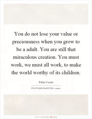 You do not lose your value or preciousness when you grow to be a adult. You are still that miraculous creation. You must work, we must all work, to make the world worthy of its children Picture Quote #1