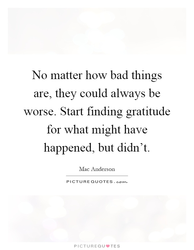 No matter how bad things are, they could always be worse. Start finding gratitude for what might have happened, but didn't Picture Quote #1