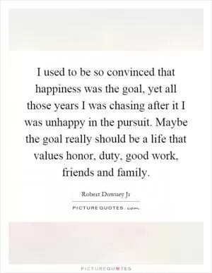 I used to be so convinced that happiness was the goal, yet all those years I was chasing after it I was unhappy in the pursuit. Maybe the goal really should be a life that values honor, duty, good work, friends and family Picture Quote #1