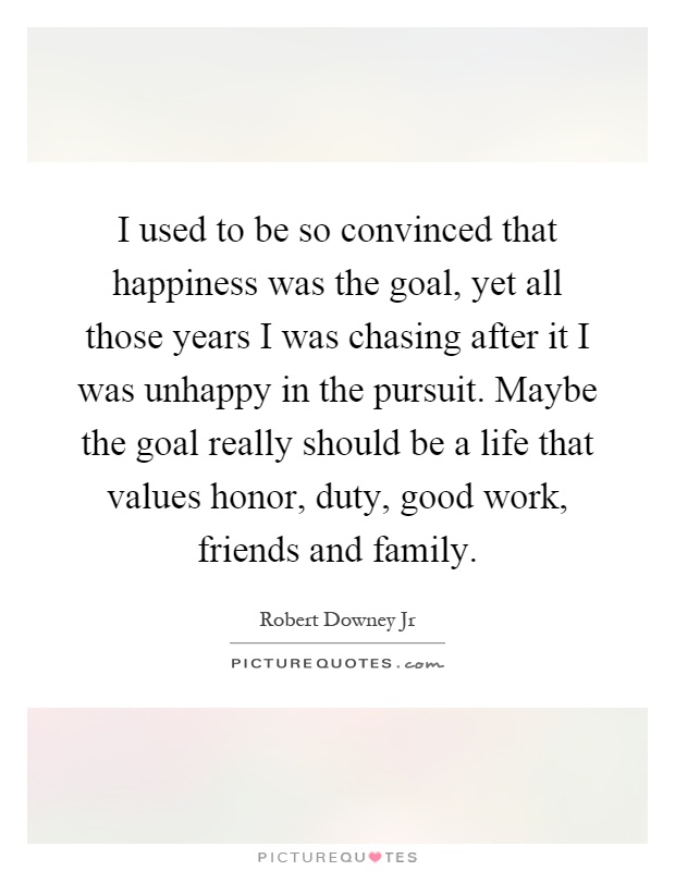 I used to be so convinced that happiness was the goal, yet all those years I was chasing after it I was unhappy in the pursuit. Maybe the goal really should be a life that values honor, duty, good work, friends and family Picture Quote #1