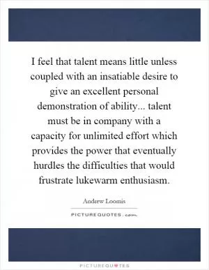 I feel that talent means little unless coupled with an insatiable desire to give an excellent personal demonstration of ability... talent must be in company with a capacity for unlimited effort which provides the power that eventually hurdles the difficulties that would frustrate lukewarm enthusiasm Picture Quote #1