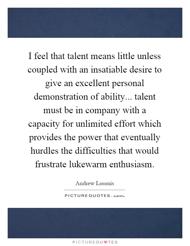 I feel that talent means little unless coupled with an insatiable desire to give an excellent personal demonstration of ability... talent must be in company with a capacity for unlimited effort which provides the power that eventually hurdles the difficulties that would frustrate lukewarm enthusiasm Picture Quote #1
