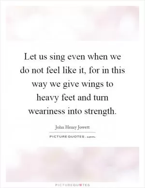 Let us sing even when we do not feel like it, for in this way we give wings to heavy feet and turn weariness into strength Picture Quote #1