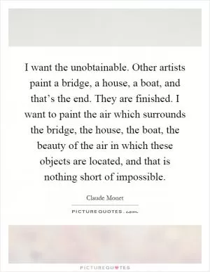 I want the unobtainable. Other artists paint a bridge, a house, a boat, and that’s the end. They are finished. I want to paint the air which surrounds the bridge, the house, the boat, the beauty of the air in which these objects are located, and that is nothing short of impossible Picture Quote #1