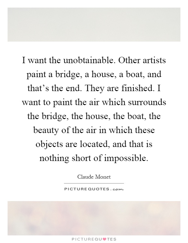 I want the unobtainable. Other artists paint a bridge, a house, a boat, and that's the end. They are finished. I want to paint the air which surrounds the bridge, the house, the boat, the beauty of the air in which these objects are located, and that is nothing short of impossible Picture Quote #1