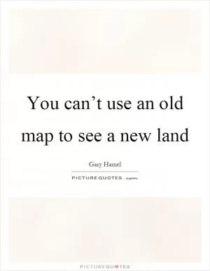 You can’t use an old map to see a new land Picture Quote #1