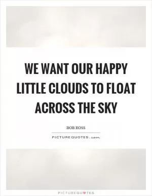 We want our happy little clouds to float across the sky Picture Quote #1