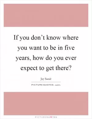 If you don’t know where you want to be in five years, how do you ever expect to get there? Picture Quote #1