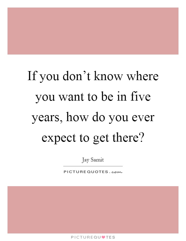 If you don't know where you want to be in five years, how do you ever expect to get there? Picture Quote #1