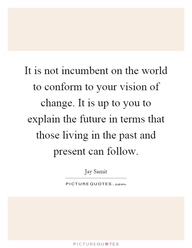 It is not incumbent on the world to conform to your vision of change. It is up to you to explain the future in terms that those living in the past and present can follow Picture Quote #1