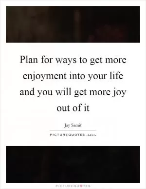 Plan for ways to get more enjoyment into your life and you will get more joy out of it Picture Quote #1