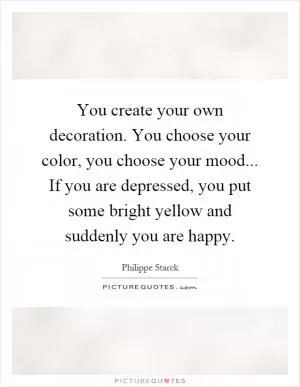 You create your own decoration. You choose your color, you choose your mood... If you are depressed, you put some bright yellow and suddenly you are happy Picture Quote #1