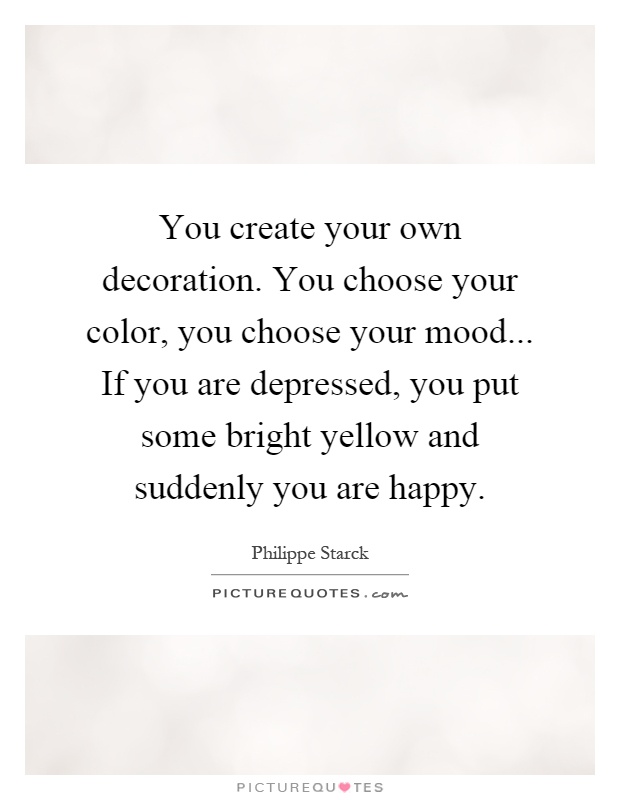 You create your own decoration. You choose your color, you choose your mood... If you are depressed, you put some bright yellow and suddenly you are happy Picture Quote #1