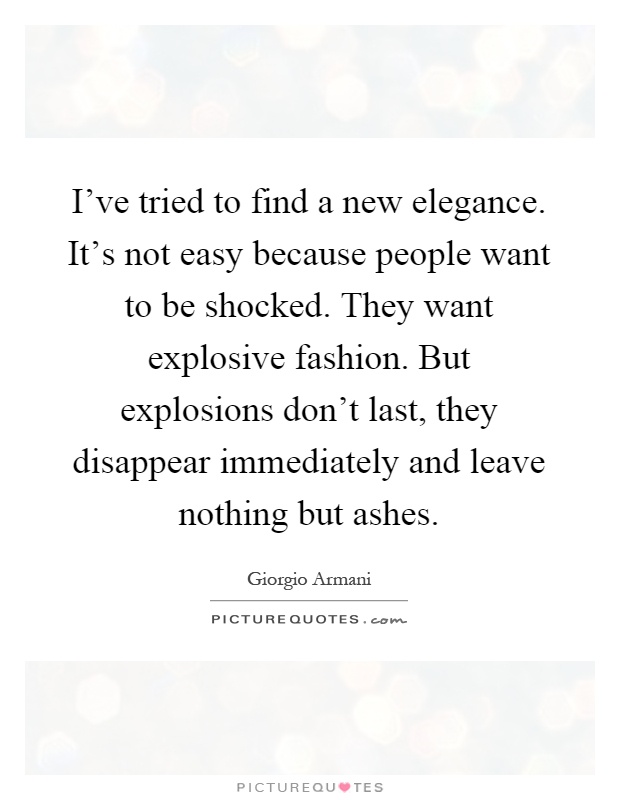 I've tried to find a new elegance. It's not easy because people want to be shocked. They want explosive fashion. But explosions don't last, they disappear immediately and leave nothing but ashes Picture Quote #1