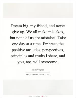 Dream big, my friend, and never give up. We all make mistakes, but none of us are mistakes. Take one day at a time. Embrace the positive attitudes, perspectives, principles and truths I share, and you, too, will overcome Picture Quote #1