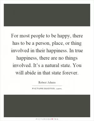 For most people to be happy, there has to be a person, place, or thing involved in their happiness. In true happiness, there are no things involved. It’s a natural state. You will abide in that state forever Picture Quote #1