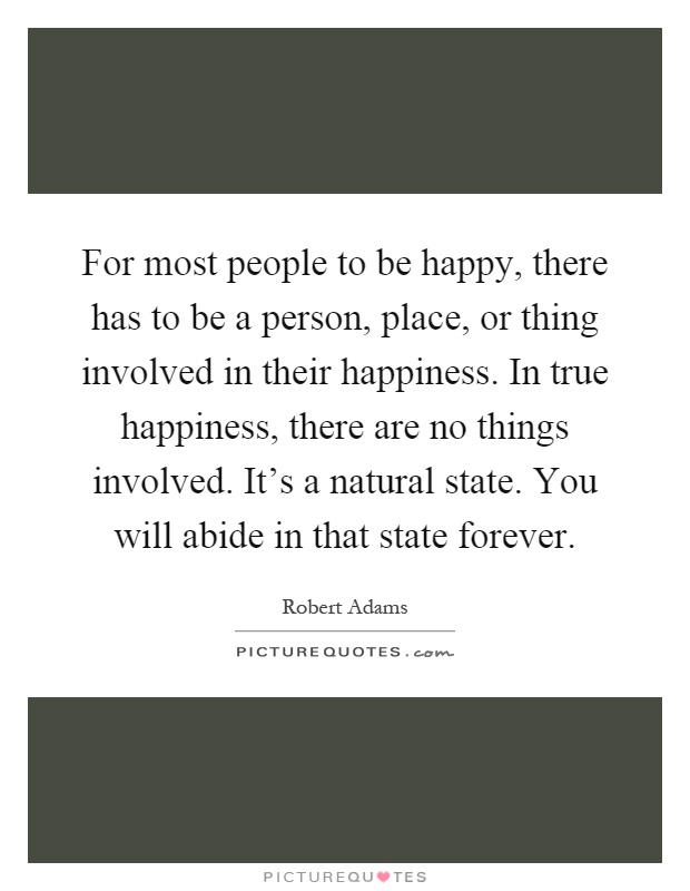 For most people to be happy, there has to be a person, place, or thing involved in their happiness. In true happiness, there are no things involved. It's a natural state. You will abide in that state forever Picture Quote #1