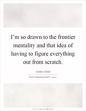 I’m so drawn to the frontier mentality and that idea of having to figure everything out from scratch Picture Quote #1