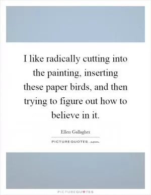 I like radically cutting into the painting, inserting these paper birds, and then trying to figure out how to believe in it Picture Quote #1