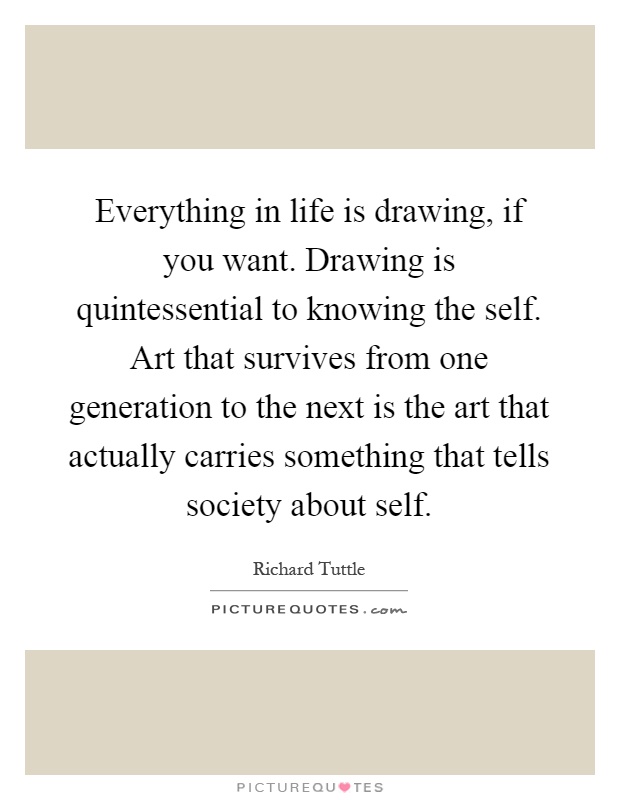 Everything in life is drawing, if you want. Drawing is quintessential to knowing the self. Art that survives from one generation to the next is the art that actually carries something that tells society about self Picture Quote #1