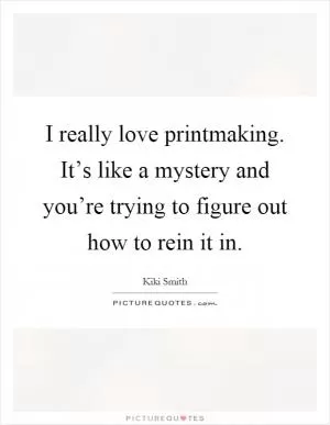 I really love printmaking. It’s like a mystery and you’re trying to figure out how to rein it in Picture Quote #1