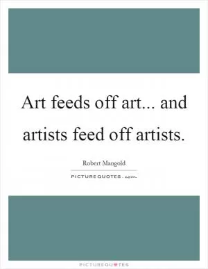 Art feeds off art... and artists feed off artists Picture Quote #1