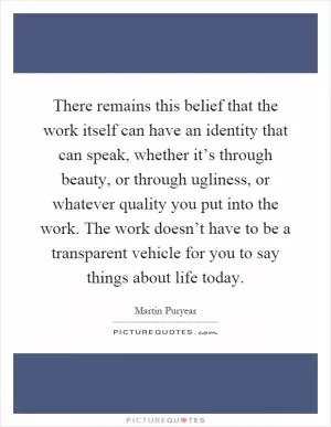 There remains this belief that the work itself can have an identity that can speak, whether it’s through beauty, or through ugliness, or whatever quality you put into the work. The work doesn’t have to be a transparent vehicle for you to say things about life today Picture Quote #1