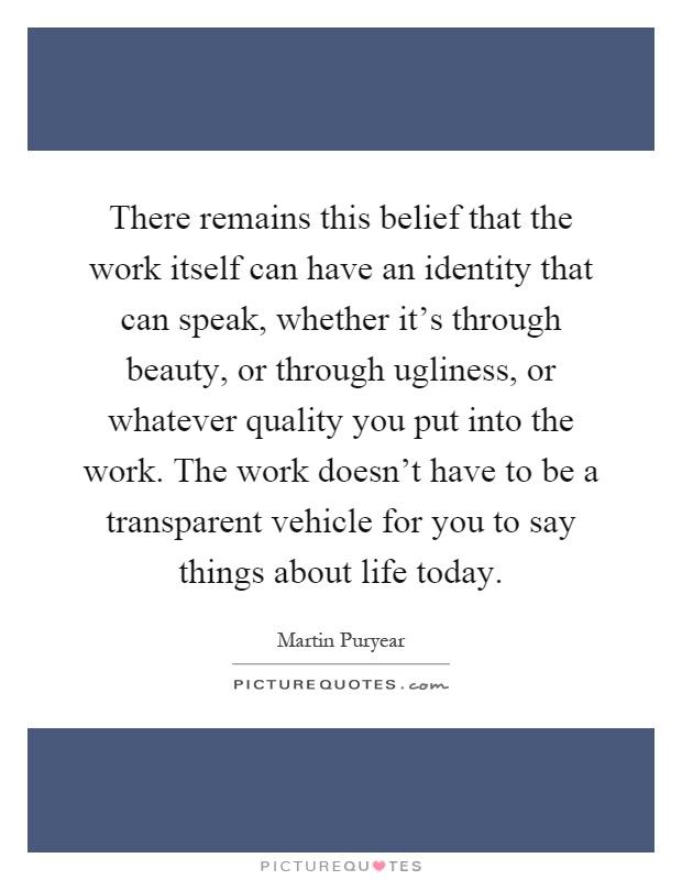 There remains this belief that the work itself can have an identity that can speak, whether it's through beauty, or through ugliness, or whatever quality you put into the work. The work doesn't have to be a transparent vehicle for you to say things about life today Picture Quote #1