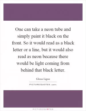 One can take a neon tube and simply paint it black on the front. So it would read as a black letter or a line, but it would also read as neon because there would be light coming from behind that black letter Picture Quote #1