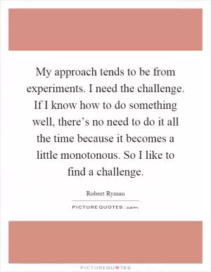 My approach tends to be from experiments. I need the challenge. If I know how to do something well, there’s no need to do it all the time because it becomes a little monotonous. So I like to find a challenge Picture Quote #1