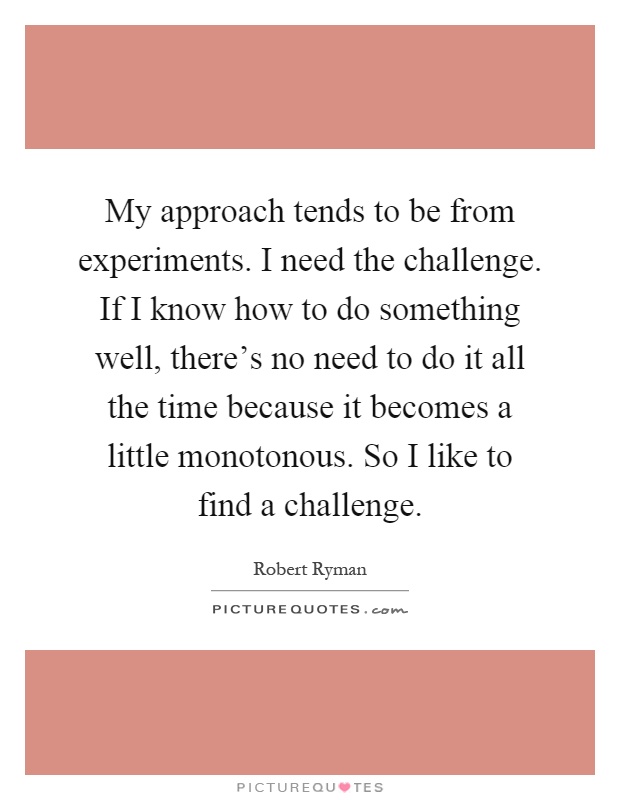 My approach tends to be from experiments. I need the challenge. If I know how to do something well, there's no need to do it all the time because it becomes a little monotonous. So I like to find a challenge Picture Quote #1