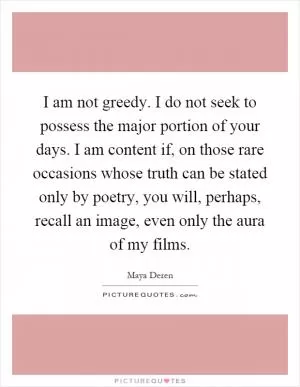 I am not greedy. I do not seek to possess the major portion of your days. I am content if, on those rare occasions whose truth can be stated only by poetry, you will, perhaps, recall an image, even only the aura of my films Picture Quote #1